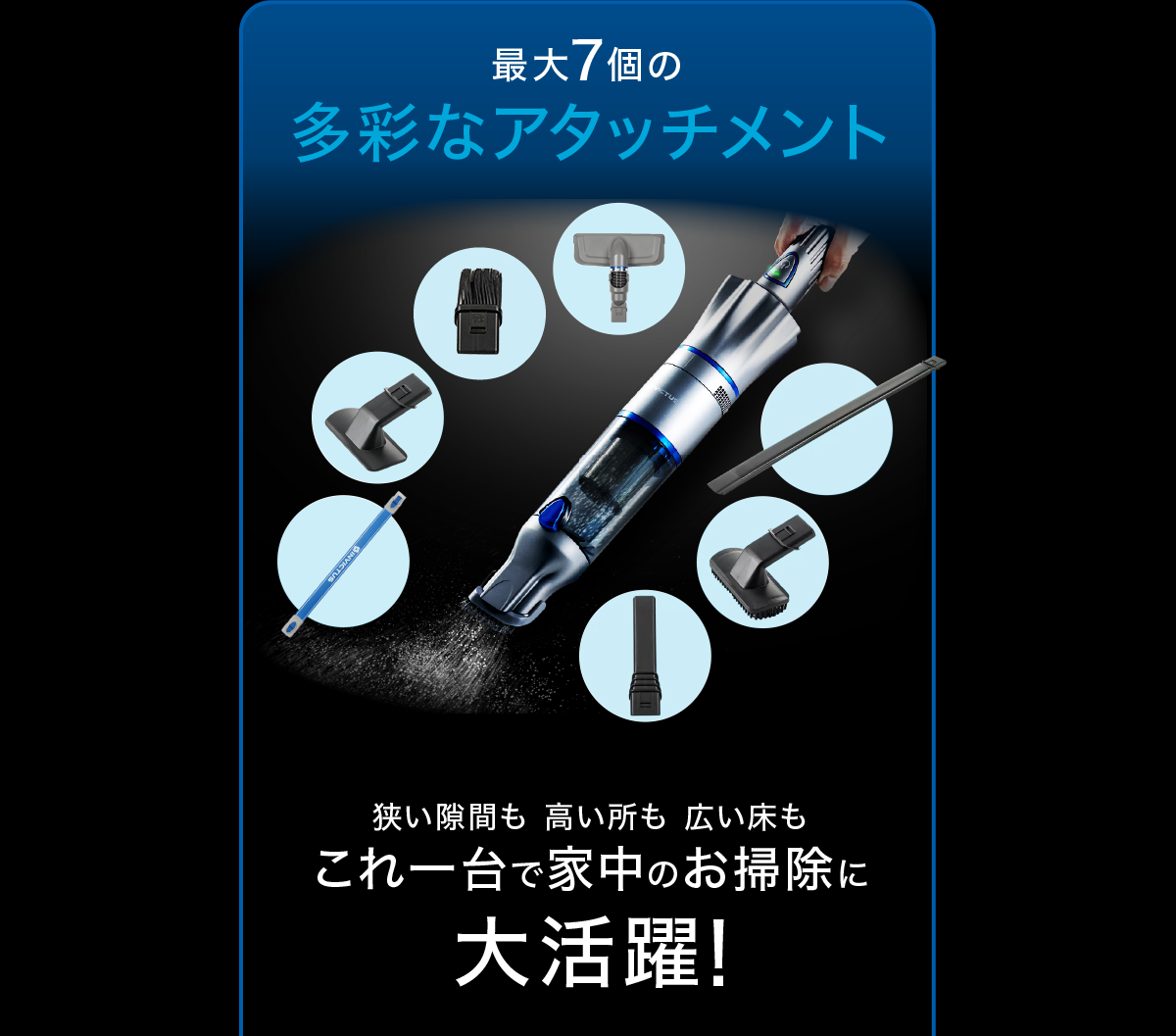 最大7個の多彩なアタッチメント 狭い隙間も高い所も広い床もこれ一台で家中のお掃除に大活躍!
