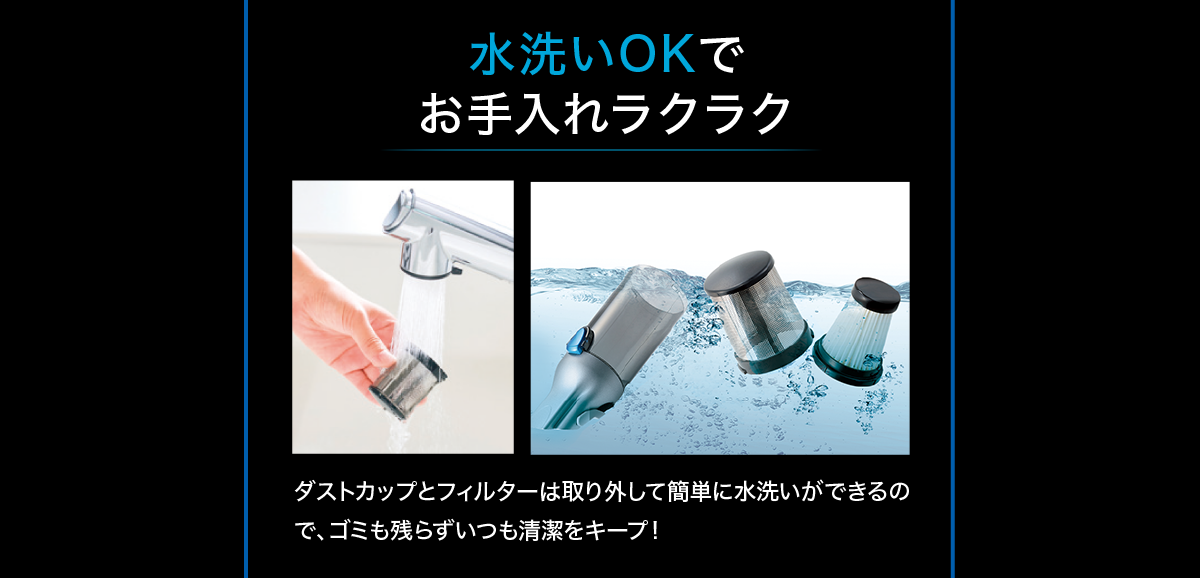 水洗いOKでお手入れラクラク ダストカップとフィルターは取り外して簡単に水洗いができるので、ゴミも残らずいつも清潔をキープ！