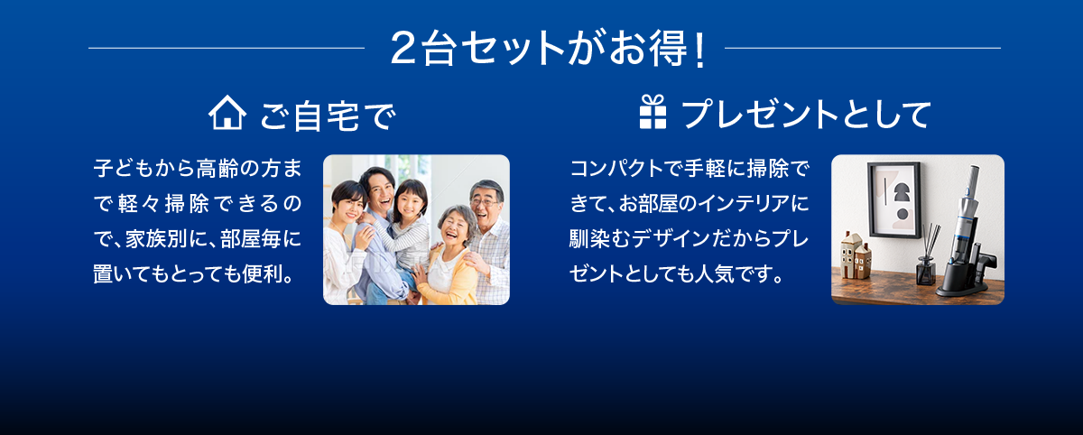 2台セットがお得！ご自宅で子どもから高齢の方まで軽々掃除できるので、家族別に、部屋毎に置いてもとっても便利。プレゼントとしてコンパクトで手軽に掃除できて、お部屋のインテリアに馴染むデザインだからプレゼントとしても人気です。