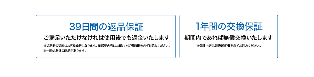 39日間の返品保証 ご満足いただけなければ使用後でも返金いたします ※返品時の送料はお客様負担になります。※保証内容はお買い上げ明細書を必ずお読みください。※一部対象外の商品があります。1年間の交換保証 期間内であれば無償交換いたします ※保証内容は取扱説明書を必ずお読みください。
