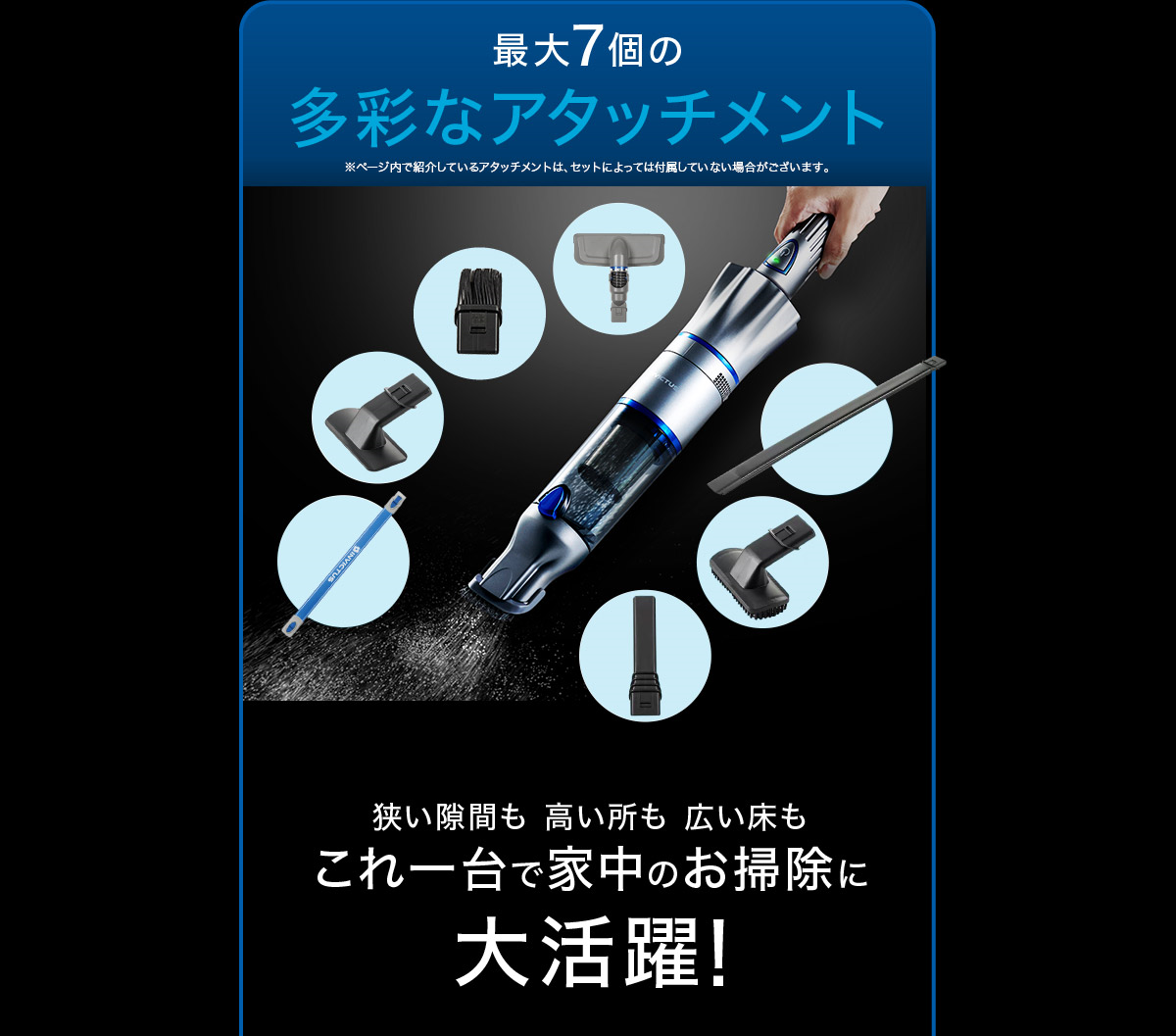最大7個の多彩なアタッチメント 狭い隙間も高い所も広い床もこれ一台で家中のお掃除に大活躍！※ページ内で紹介しているアタッチメントは、セットによっては付属していない場合がございます。 
