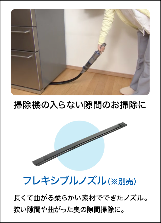 掃除機の入らない隙間のお掃除に フレキシブルノズル（※別売）長くて曲がる柔らかい素材でできたノズル。狭い隙間や曲がった奥の隙間掃除に。