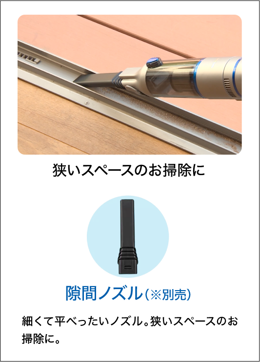 狭いスペースのお掃除に 隙間ノズル（※別売）細くて平べったいノズル。狭いスペースのお掃除に。