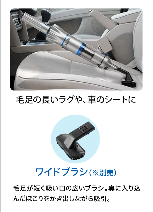 毛足の長いラグや、車のシートに ワイドブラシ（※別売）毛足が短く吸い口の広いブラシ。奥に入り込んだほこりをかき出しながら吸引。