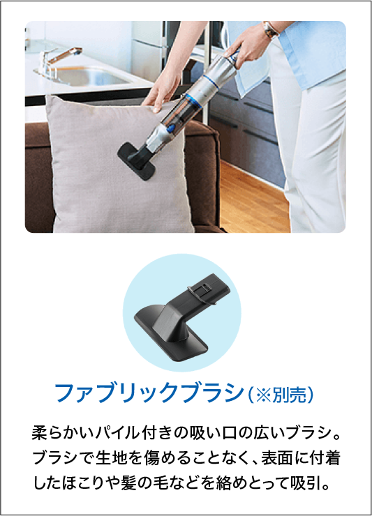 ファブリックブラシ（※別売）柔らかいパイル付きの吸い口の広いブラシ。ブラシで生地を傷めることなく、表面に付着したほこりや髪の毛などを絡めとって吸引。