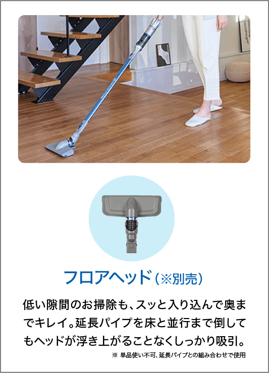 フロアヘッド（※別売）低い隙間のお掃除も、スッと入り込んで奥までキレイ。延長パイプを床と並行まで倒してもヘッドが浮き上がることなくしっかり吸引。※単品使い不可、延長パイプとの組み合わせで使用