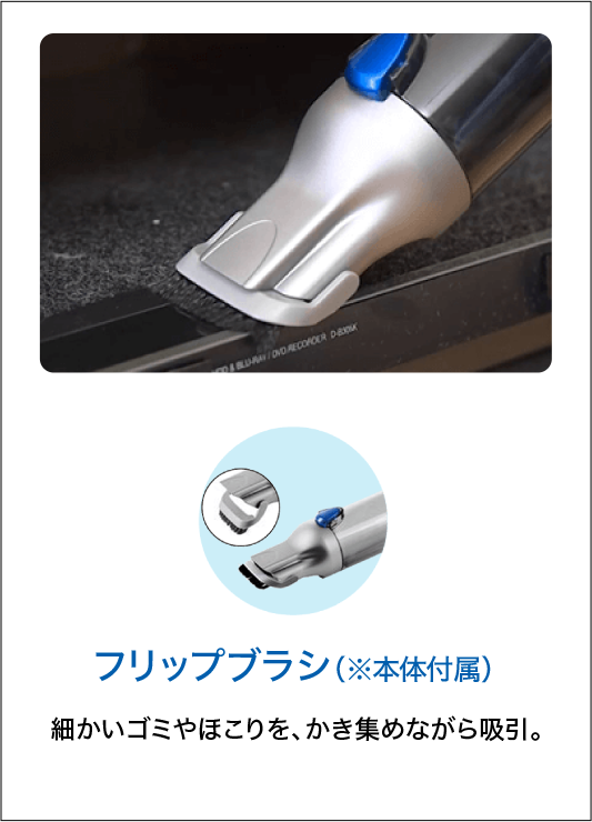 フリップブラシ（※本体付属）細かいゴミやほこりを、かき集めながら吸引。
