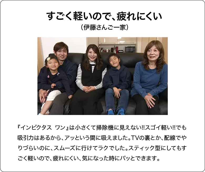 すごく軽いので、疲れにくい（伊藤さんご一家）『インビクタス ワン』は小さくて掃除機に見えない!!スゴイ軽い!!でも吸引力はあるから、アッという間に吸えました。TVの裏とか、配線でやりづらいのに、スムーズに行けてラクでした。スティック型にしてもすごく軽いので、疲れにくい、気になった時にパッとできます。
