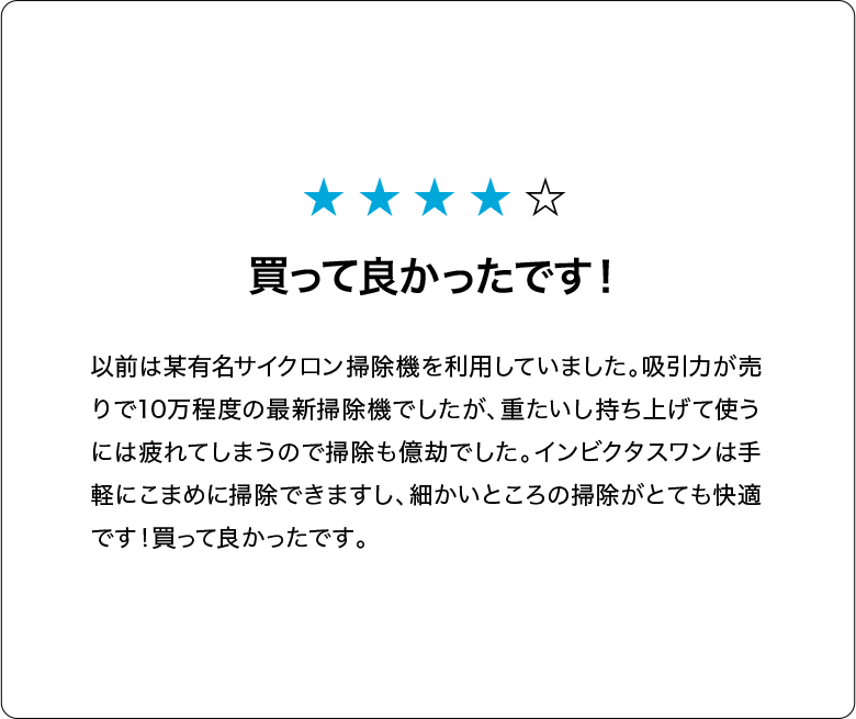 買って良かったです！以前は某有名サイクロン掃除機を利用していました。吸引力が売りで10万程度の最新掃除機でしたが、重たいし持ち上げて使うには疲れてしまうので掃除も億劫でした。インビクタスワンは手軽にこまめに掃除できますし、細かいところの掃除がとても快適です！買って良かったです。