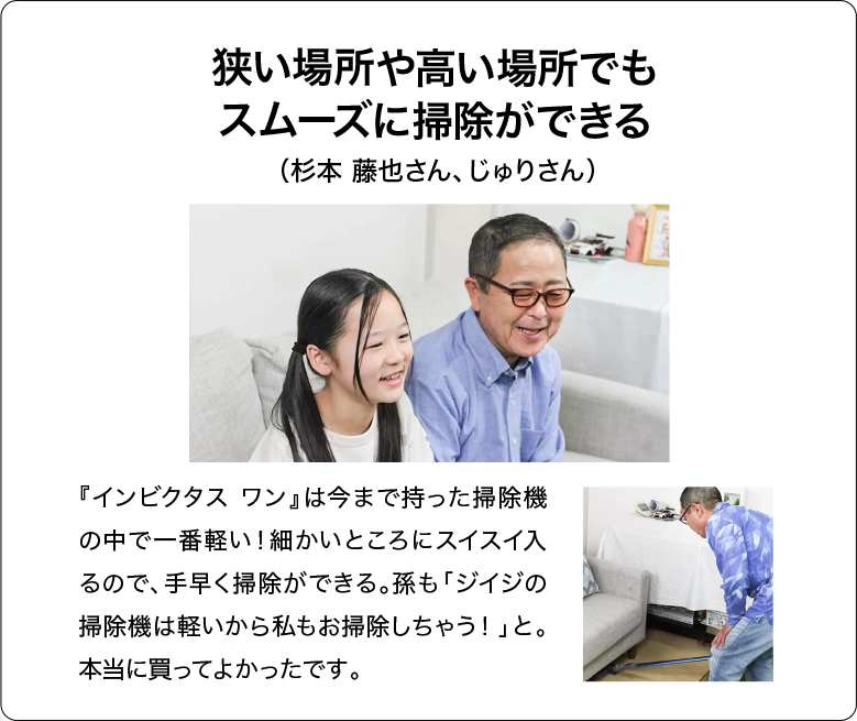 狭い場所や高い場所でもスムーズに掃除ができる（杉本 藤也さん、じゅりさん）『インビクタス ワン』は今まで持った掃除機の中で一番軽い！細かいところにスイスイ入るので、手早く掃除ができる。孫も「ジイジの掃除機は軽いから私もお掃除しちゃう！」と。本当に買ってよかったです。
