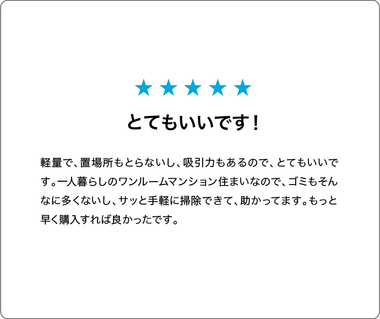とてもいいです！軽量で、置場所もとらないし、吸引力もあるので、とてもいいです。一人暮らしのワンルームマンション住まいなので、ゴミもそんなに多くないし、サッと手軽に掃除できて、助かってます。もっと早く購入すれば良かったです。