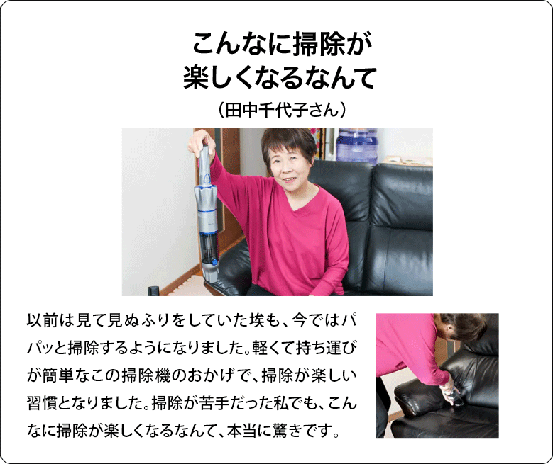こんなに掃除が楽しくなるなんて（田中千代子さん）以前は見て見ぬふりをしていた埃も、今ではすぐに掃除機を手に取ってパパッと掃除するようになりました。軽くて持ち運びが簡単なこの掃除機のおかげで、掃除が楽しい習慣となりました。掃除が苦手だった私でも、こんなに掃除が楽しくなるなんて、本当に驚きです。