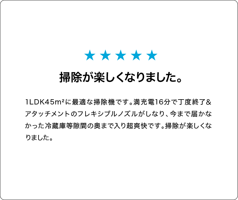 掃除が楽しくなりました。1LDK45m²に最適な掃除機です。満充電16分で丁度終了＆アタッチメントのフレキシブルノズルがしなり、今まで届かなかった冷蔵庫等隙間の奥まで入り超爽快です。掃除が楽しくなりました。