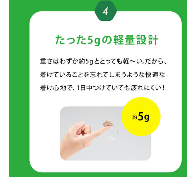 4　たった5gの軽量設計 重さはわずか約5gととっても軽～い。だから、着けていることを忘れてしまうような快適な着け心地で、1日中つけていても疲れにくい！約5g