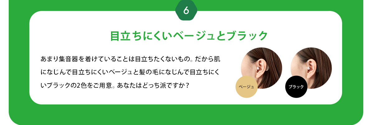 6 目立ちにくいベージュとブラック あまり集音器を着けていることは目立ちたくないもの。だから肌になじんで目立ちにくいベージュと髪の毛になじんで目立ちにくいブラックの2色をご用意。あなたはどっち派ですか？ベージュ　ブラック