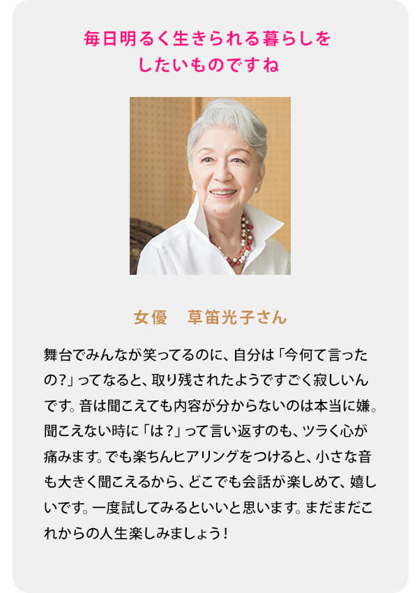 舞台でみんなが笑ってるのに、自分は「今何て言ったの？」ってなると、取り残されたようですごく寂しいんです。音は聞こえても内容が分からないのは本当に嫌。聞こえない時に「は？」って言い返すのも、ツラく心が痛みます。でも楽ちんヒアリングをつけると、小さな音も大きく聞こえるから、どこでも会話が楽しめて、嬉しいです。一度試してみるといいと思います。まだまだこれからの人生楽しみましょう！