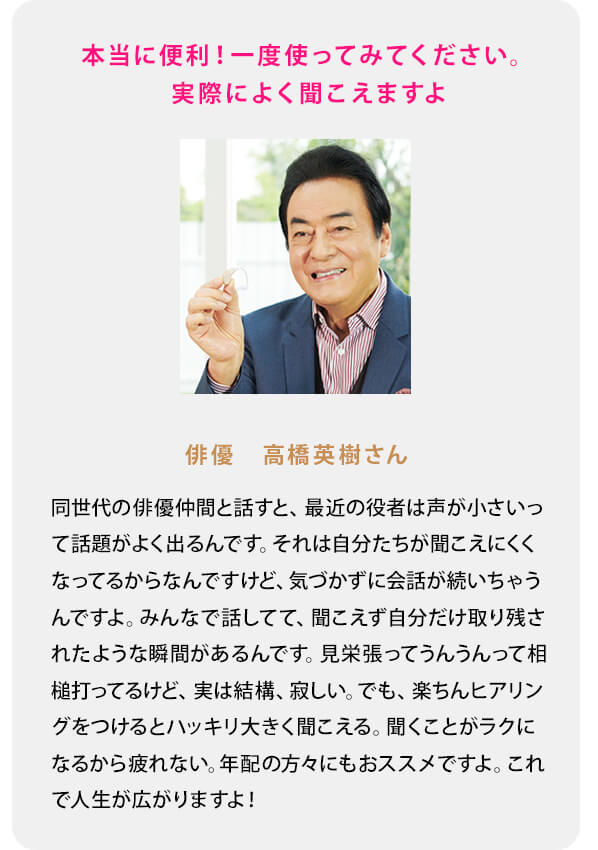 本当に便利！一度使ってみてください。実際によく聞こえますよ 俳優　高橋英樹さん 同世代の俳優仲間と話すと、最近の役者は声が小さいって話題がよく出るんです。それは自分たちが聞こえにくくなってるからなんですけど、気づかずに会話が続いちゃうんですよ。みんなで話してて、聞こえず自分だけ取り残されたような瞬間があるんです。見栄張ってうんうんって相槌打ってるけど、実は結構、寂しい。でも、楽ちんヒアリングをつけるとハッキリ大きく聞こえる。聞くことがラクになるから疲れない。年配の方々にもおススメですよ。これで人生が広がりますよ！ 