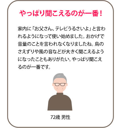 やっぱり聞こえるのが一番！家内に「お父さん、テレビうるさいよ」と言われるようになって使い始めました。おかげで音量のことを言われなくなりましたね。鳥のさえずりや風の音などが大きく聞こえるようになったこともありがたい。やっぱり聞こえるのが一番です。 72歳 男性