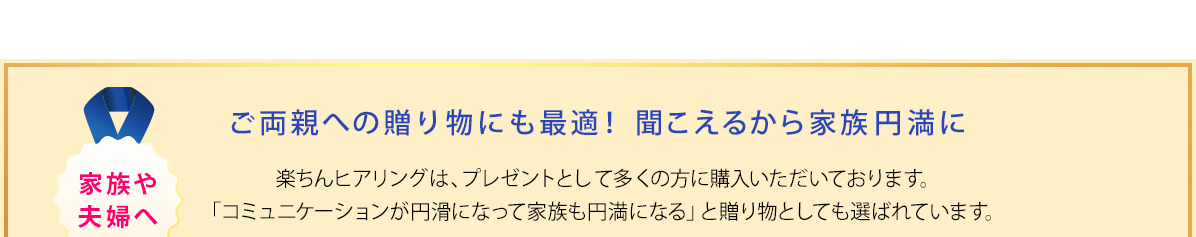 ご両親への贈り物にも最適！聞こえるから家族円満に 楽ちんヒアリングは、プレゼントとして多くの方に購入いただいております。「コミュニケーションが円滑になって家族も円満になる」と贈り物としても選ばれています。