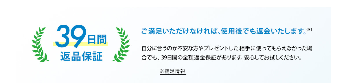 ご満足いただけなければ、使用後でも返金いたします。※1 39日間返品保証 自分に合うのか不安な方やプレゼントした相手に使ってもらえなかった場合でも、39日間の全額返金保証があります。安心してお試しください。