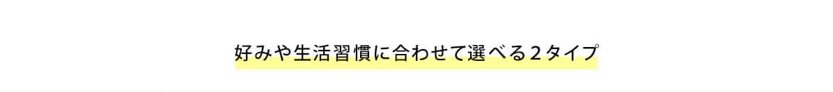 好みや生活習慣に合わせて選べる２タイプ