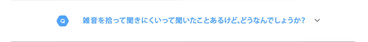 Q　雑音を拾って聞きにくいって聞いたことあるけど、どうなんでしょうか？