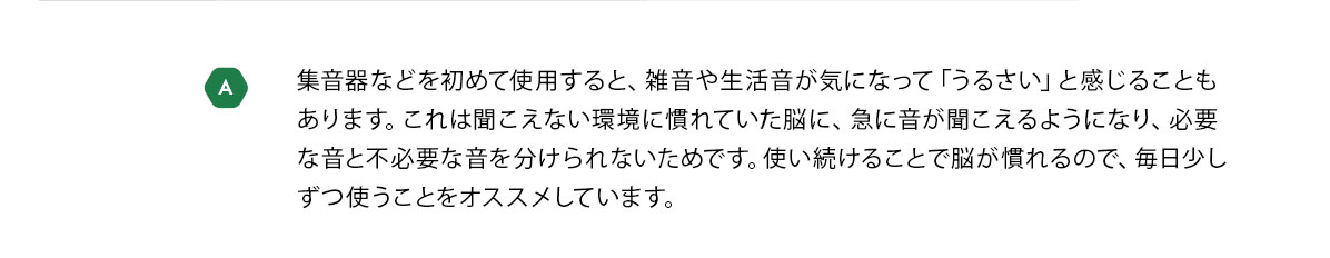 A　集音器などを初めて使用すると、雑音や生活音が気になって「うるさい」と感じることもあります。これは聞こえない環境に慣れていた脳に、急に音が聞こえるようになり、必要な音と不必要な音を分けられないためです。使い続けることで脳が慣れるので、毎日少しずつ使うことをオススメしています。
