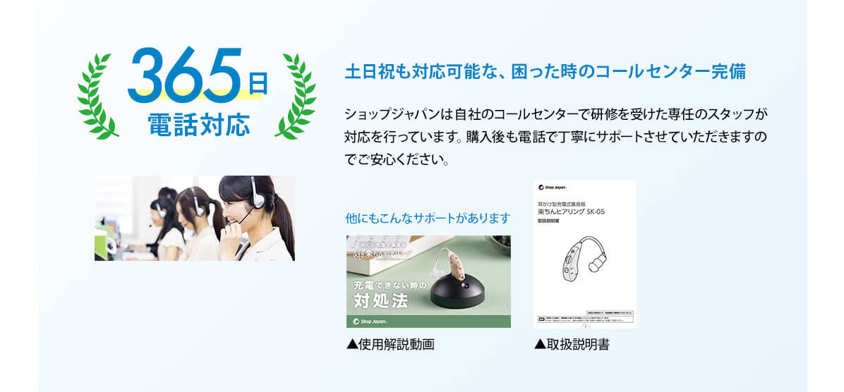 土日祝も対応可能な困った時のコールセンター完備 365日電話対応 ショップジャパンは自社のコールセンターで研修を受けた専任のスタッフが対応を行っています。購入後も電話で丁寧にサポートさせていただきますのでご安心ください。 他にもこんなサポートがあります 使用解説動画 取扱説明書