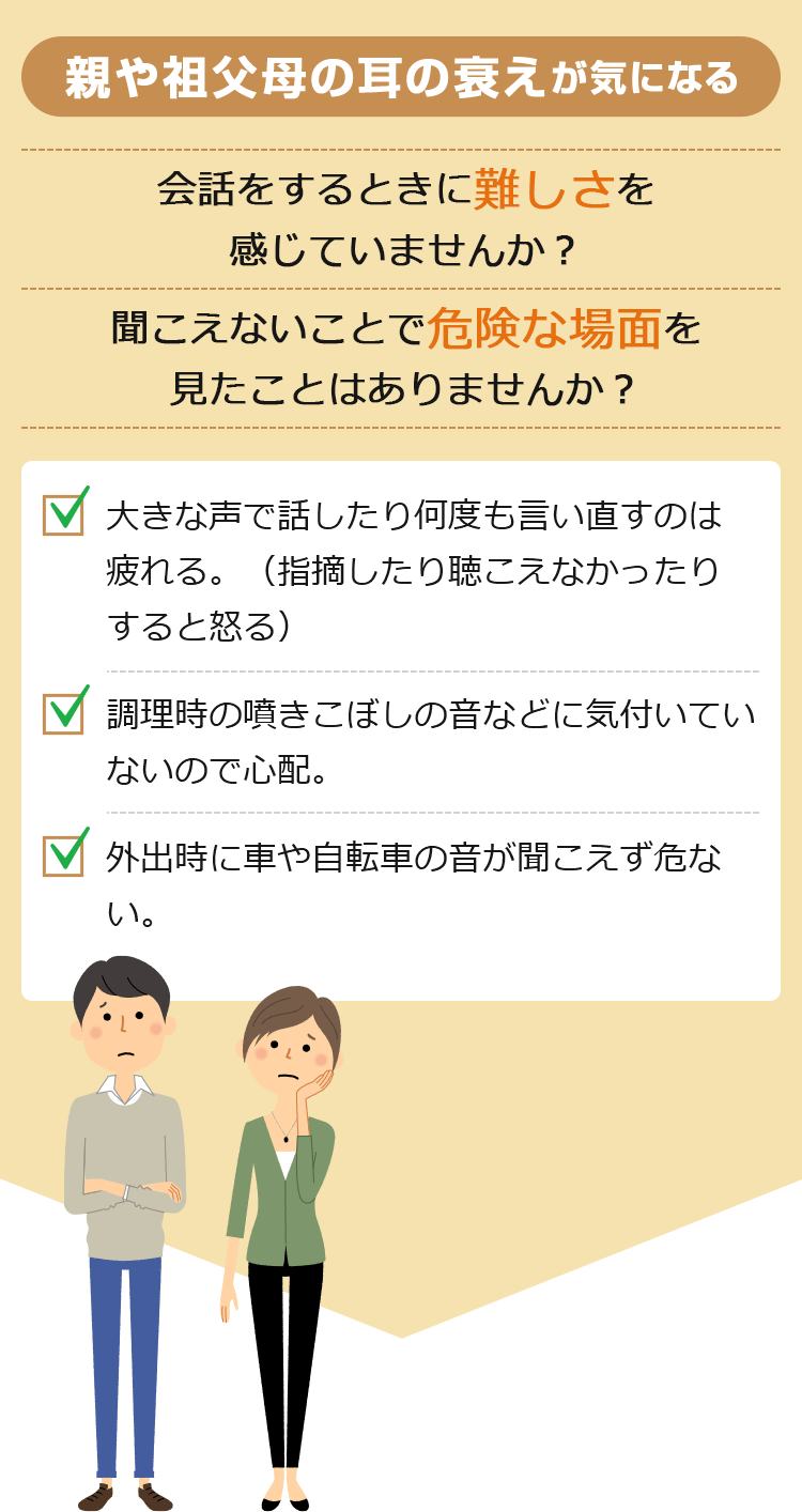 親や祖父母の耳の衰えが気になる 会話をするときに難しさを感じていませんか？聞こえないことで危険な場面を見たことはありませんか？ 大きな声で話したり何度も言い直すのは疲れる。（指摘したり聞こえなかったりすると怒る） 調理時の噴きこぼしの音などに気付いていないので心配。 外出時に車や自転車の音が聞こえず危ない。