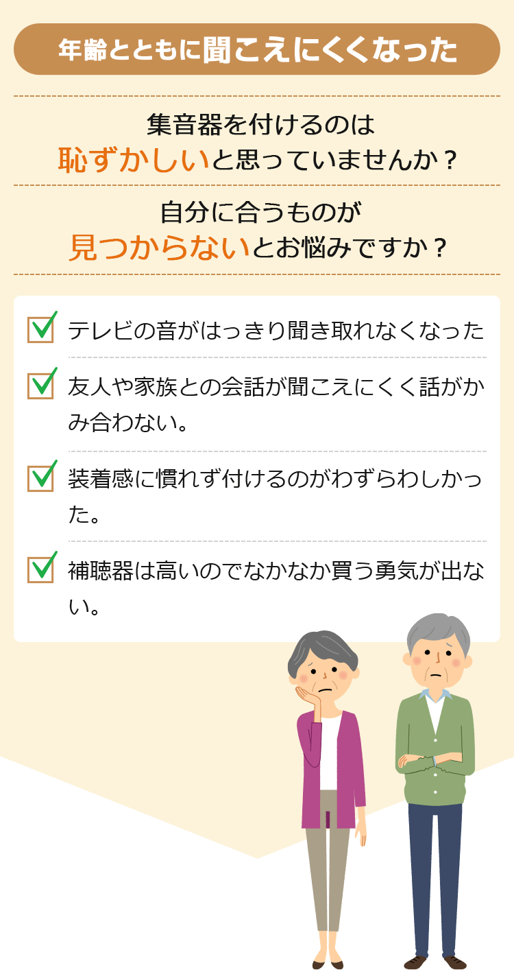 年齢とともに聞こえにくくなった 集音器を付けるのは恥ずかしいと思っていませんか?自分に合うもの見つからないとお悩みですか? テレビの音がはっきり聞き取れなくなった。 友人や家族との会話が聞こえにくく話がかみ合わない。 装着感に慣れず付けるのがわずらわしかった。 補聴器は高いのでなかなか買う勇気が出ない。