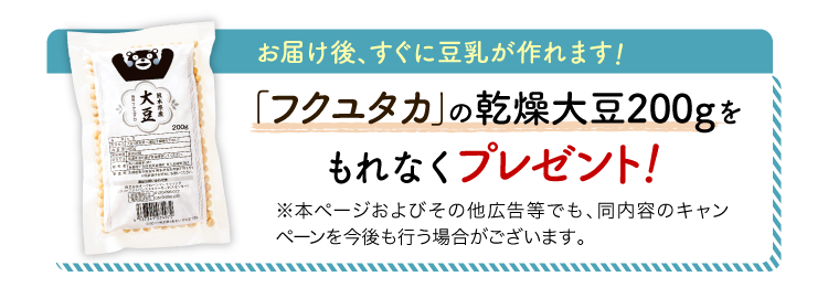 お届け後、すぐに豆乳が作れます！人気ブランド品種「フクユタカ」の乾燥大豆200gをもれなくプレゼント！※本ページおよびその他広告等でも、同内容のキャンペーンを今後も行う場合がございます。
