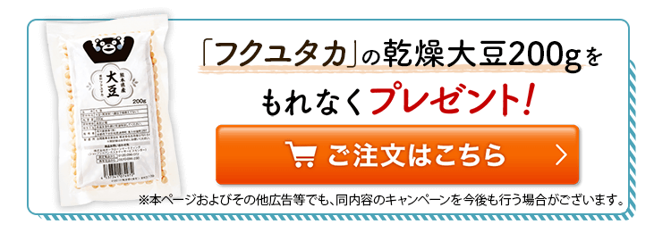 「フクユタカ」の乾燥大豆200gをもれなくプレゼント！※本ページおよびその他広告等でも、同内容のキャンペーンを今後も行う場合がございます。ご注文はこちら