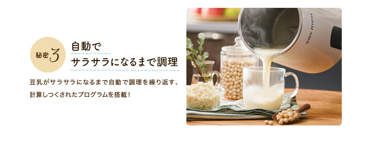 秘密3 自動でサラサラになるまで調理 豆乳がサラサラになるまで自動で調理を繰り返す、計算しつくされたプログラムを搭載！