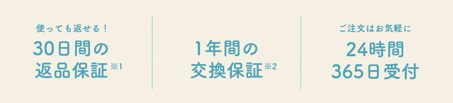 使っても返せる！ 30日間の返品保証※1 1年間の交換保証※2 ご注文はお気軽に 24時間365日受付