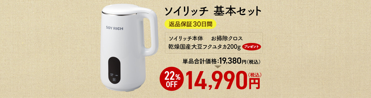 ソイリッチ 基本セット 返品保証30日間 ソイリッチ本体　 お掃除クロス 乾燥国産大豆フクユタカ200gプレゼント 単品合計価格19,380円（税込） 22%OFF 14,990円（税込）