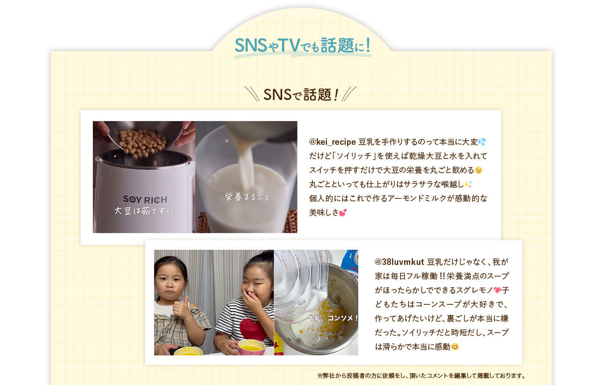 SNSやTVでも話題に！SNSで話題！@kei_recipe 豆乳を手作りするのって本当に大変 だけど「ソイリッチ」を使えば乾燥大豆と水を入れてスイッチを押すだけで大豆の栄養を丸ごと飲める 丸ごとといっても仕上がりはサラサラな喉越し 個人的にはこれで作るアーモンドミルクが感動的な美味しさ @38luvmkut 豆乳だけじゃなく、我が家は毎日フル稼働！！栄養満点のスープがほったらかしでできるスグレモノ 子どもたちはコーンスープが大好きで、作ってあげたいけど、裏ごしが本当に嫌だった。ソイリッチだと時短だし、スープは滑らかで本当に感動 ※弊社から投稿者の方に依頼をし、頂いたコメントを編集して掲載しております。