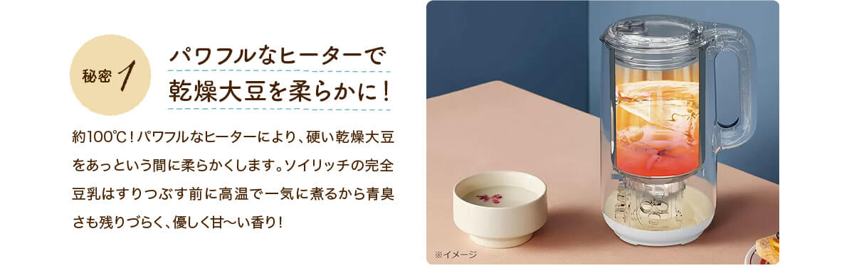 秘密1 パワフルなヒーターで乾燥大豆を柔らかに!約100℃!パワフルなヒーターにより、硬い乾燥大豆をあっという間に柔らかくします。ソイリッチの完全豆乳はすりつぶす前に高温で一気に煮るから青臭さも残りづらく、優しく甘~い香り!