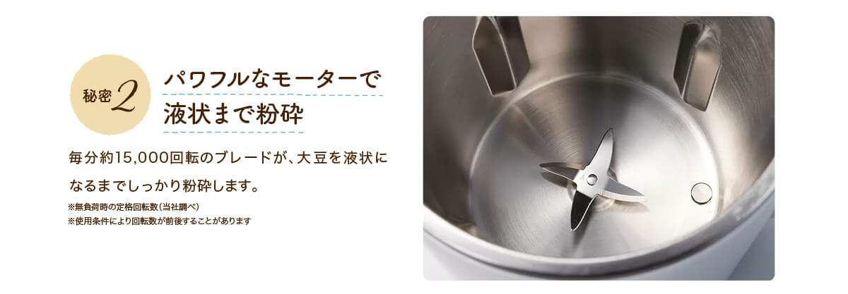 秘密2 パワフルなモーターで液状まで粉砕 毎分約15,000回転のブレードが、大豆を液状になるまでしっかり粉砕します。 ※無負荷時の定格回転数（当社調べ）※使用条件により回転数が前後することがあります