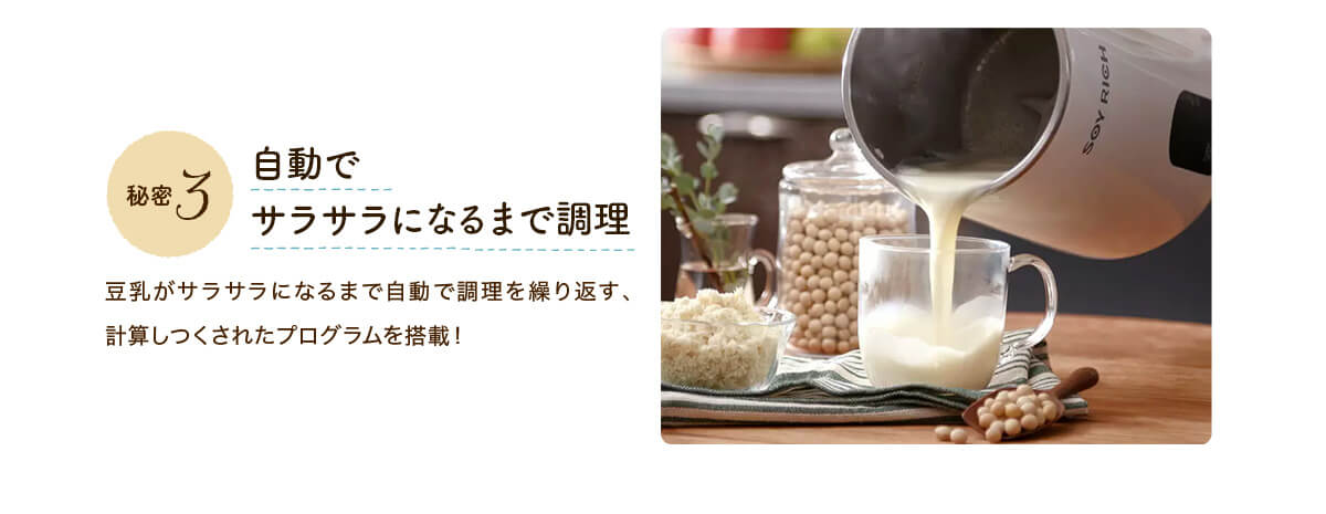 秘密3 自動でサラサラになるまで調理 豆乳がサラサラになるまで自動で調理を繰り返す、計算しつくされたプログラムを搭載！
