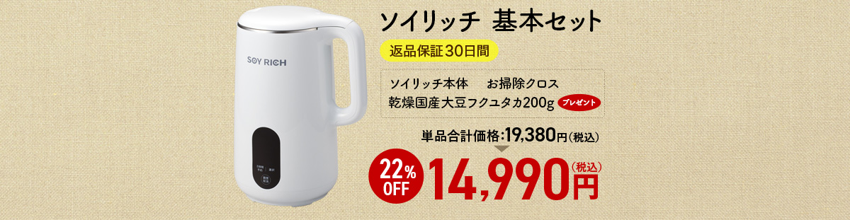 ソイリッチ 基本セット 返品保証30日間 ソイリッチ本体　 お掃除クロス 乾燥国産大豆フクユタカ200gプレゼント 単品合計価格19,380円（税込） 22%OFF 14,990円（税込）