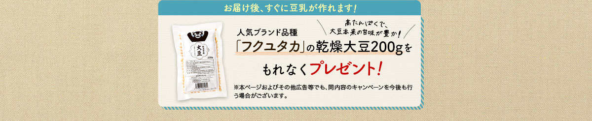 お届け後、すぐに豆乳が作れます！人気ブランド品種「フクユタカ」の乾燥大豆200gをもれなくプレゼント！※本ページおよびその他広告等でも、同内容のキャンペーンを今後も行う場合がございます。高たんぱくで、大豆本来の甘味が豊か!