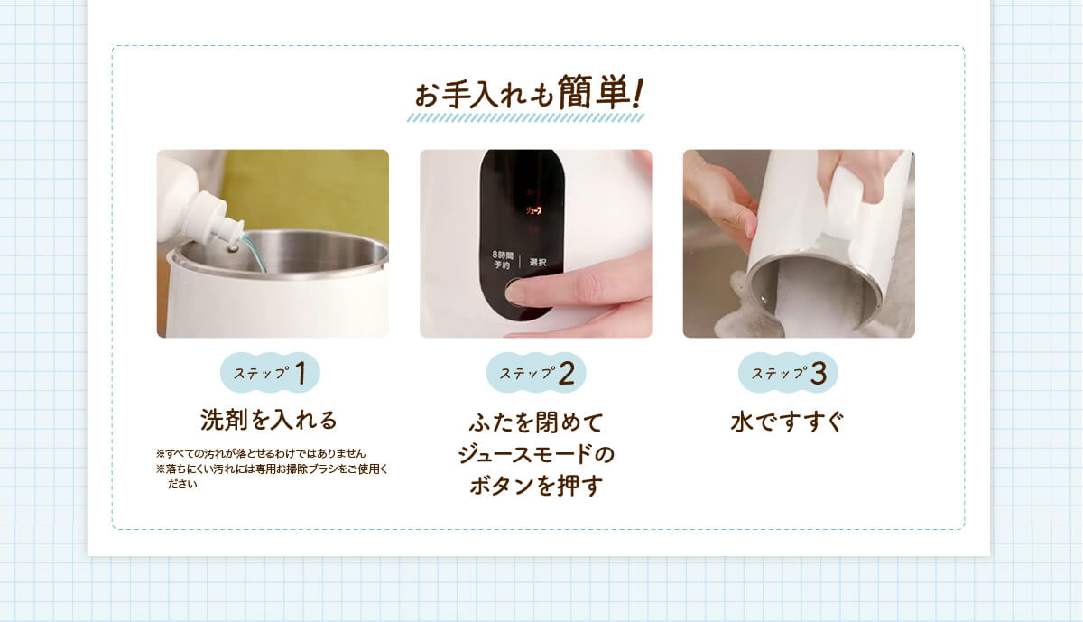 お手入れも簡単！ステップ1 洗剤を入れる ※すべての汚れが落とせるわけではありません ※落ちにくい汚れには専用お掃除ブラシをご使用ください ステップ2 ふたを閉めてジュースモードのボタンを押す ステップ3 水ですすぐ