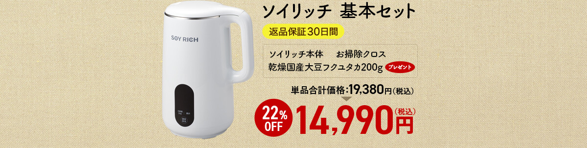 ソイリッチ 基本セット 返品保証30日間 ソイリッチ本体　 お掃除クロス 乾燥国産大豆フクユタカ200gプレゼント 単品合計価格19,380円（税込） 22%OFF 14,990円（税込）