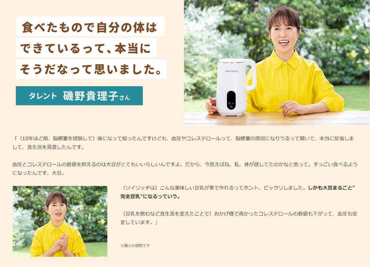食べたもので自分の体はできているって、本当にそうだなって思いました。 タレント 磯野貴理子さん 「（10年ほど前、脳梗塞を経験して）後になって知ったんですけども、血圧やコレステロールって、脳梗塞の原因になりうるって聞いて、本当に反省しまして、食生活を見直したんです。 血圧とコレステロールの数値を抑えるのは大豆がとてもいいらしいんですよ。だから、今思えばね、私、体が欲してたのかなと思って。すっごい食べるようになったんです、大豆。 （ソイリッチは）こんな美味しい豆乳が家で作れるってホント、ビックリしました。しかも大豆まるごと”完全豆乳”になるっていう。 （豆乳を飲むなど食生活を変えたことで）おかげ様で高かったコレステロールの数値も下がって、血圧も安定しています。」 ※個人の感想です
