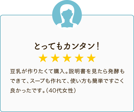 とってもカンタン！ ★★★★★ 豆乳が作りたくて購入。説明書を見たら発酵もできて、スープも作れて、使い方も簡単ですごく良かったです。（40代女性）