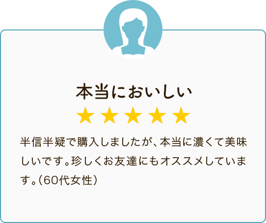 本当においしい ★★★★★ 半信半疑で購入しましたが、本当に濃くて美味しいです。珍しくお友達にもオススメしています。（60代女性）