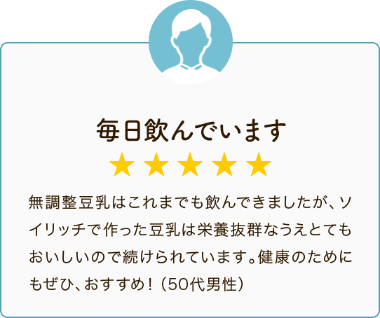 毎日飲んでいます ★★★★★ 無調整豆乳はこれまでも飲んできましたが、ソイリッチで作った豆乳は栄養抜群なうえとてもおいしいので続けられています。健康のためにもぜひ、おすすめ！（50代男性）