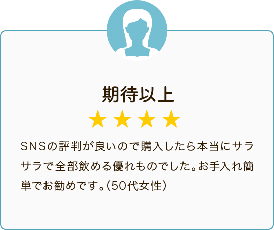 期待以上 ★★★★ SNSの評判が良いので購入したら本当にサラサラで全部飲める優れものでした。お手入れ簡単でお勧めです。（50代女性）