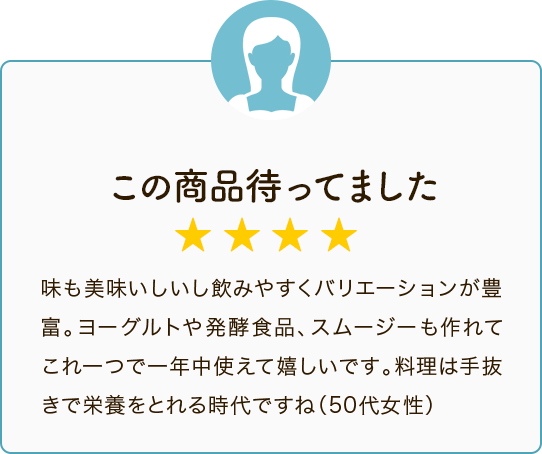 この商品待ってました ★★★★ 味も美味いしいし飲みやすくバリエーションが豊富。ヨーグルトや発酵食品、スムージーも作れてこれ一つで一年中使えて嬉しいです。料理は手抜きで栄養をとれる時代ですね（50代女性）