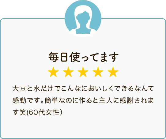 毎日使ってます ★★★★★ 大豆と水だけでこんなにおいしくできるなんて感動です。簡単なのに作ると主人に感謝されます笑（60代女性）